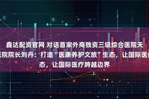 鑫达配资官网 对话首家外商独资三级综合医院天津鹏瑞利医院院长刘丹：打造“医康养护文旅”生态，让国际医疗跨越边界
