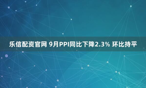 乐信配资官网 9月PPI同比下降2.3% 环比持平