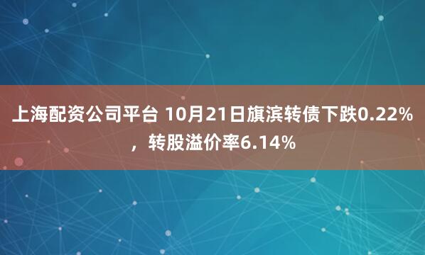 上海配资公司平台 10月21日旗滨转债下跌0.22%,转股溢价率6.14%