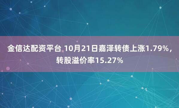 金信达配资平台 10月21日嘉泽转债上涨1.79%，转股溢价率15.27%