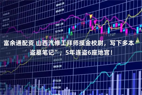 富余通配资 山西汽修工拜师摸金校尉，写下多本“盗墓笔记”，5年连盗6座地宫！