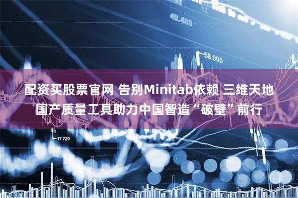 配资买股票官网 告别Minitab依赖 三维天地国产质量工具助力中国智造“破壁”前行