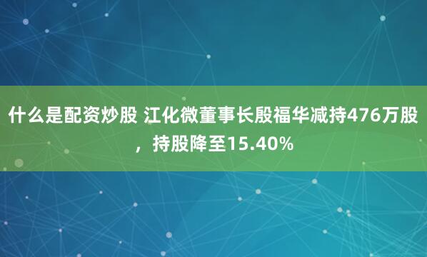 什么是配资炒股 江化微董事长殷福华减持476万股，持股降至15.40%