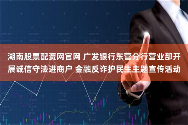 湖南股票配资网官网 广发银行东营分行营业部开展诚信守法进商户 金融反诈护民生主题宣传活动