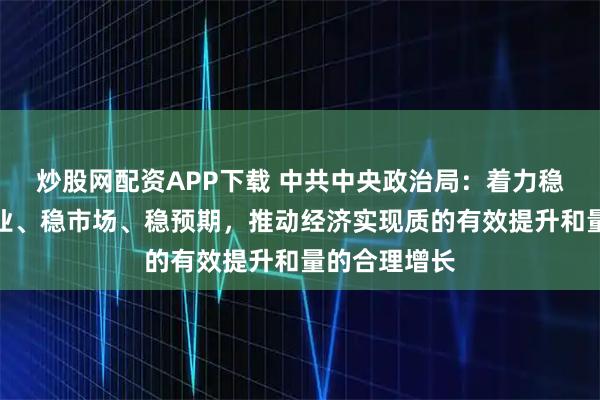 炒股网配资APP下载 中共中央政治局：着力稳就业、稳企业、稳市场、稳预期，推动经济实现质的有效提升和量的合理增长