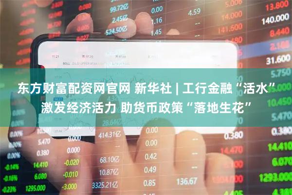 东方财富配资网官网 新华社 | 工行金融“活水”激发经济活力 助货币政策“落地生花”
