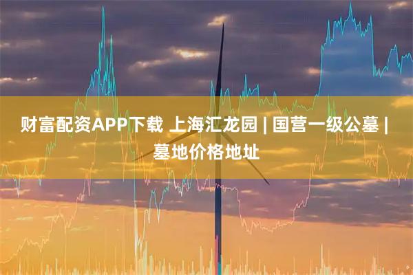 财富配资APP下载 上海汇龙园 | 国营一级公墓 | 墓地价格地址