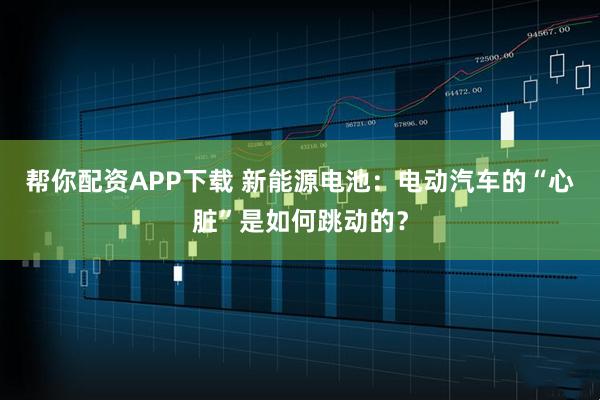 帮你配资APP下载 新能源电池：电动汽车的“心脏”是如何跳动的？
