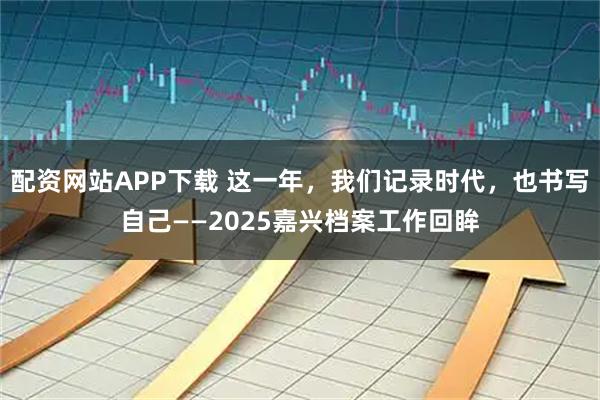 配资网站APP下载 这一年，我们记录时代，也书写自己——2025嘉兴档案工作回眸