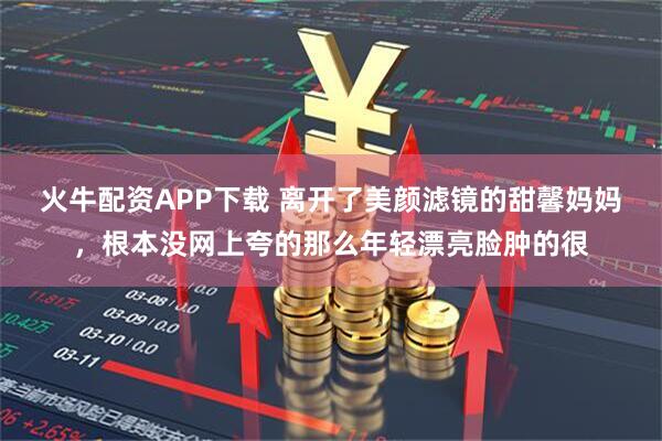 火牛配资APP下载 离开了美颜滤镜的甜馨妈妈，根本没网上夸的那么年轻漂亮脸肿的很