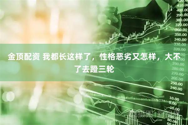 金顶配资 我都长这样了，性格恶劣又怎样，大不了去蹬三轮