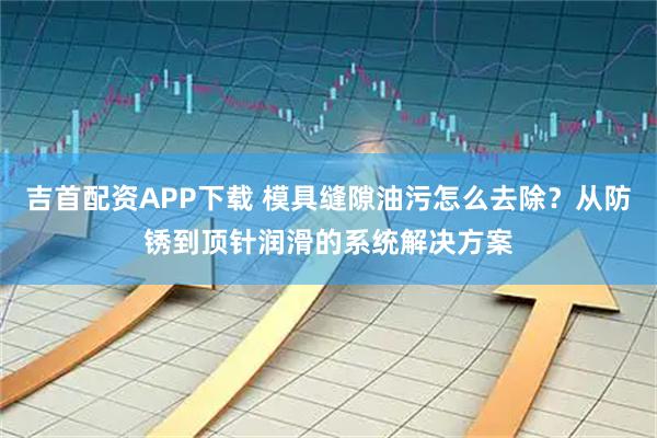 吉首配资APP下载 模具缝隙油污怎么去除？从防锈到顶针润滑的系统解决方案