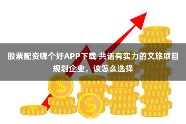 股票配资哪个好APP下载 共话有实力的文旅项目规划企业，该怎么选择