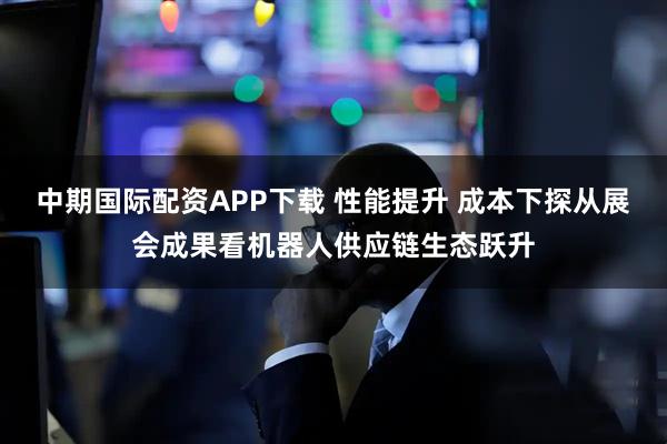 中期国际配资APP下载 性能提升 成本下探从展会成果看机器人供应链生态跃升