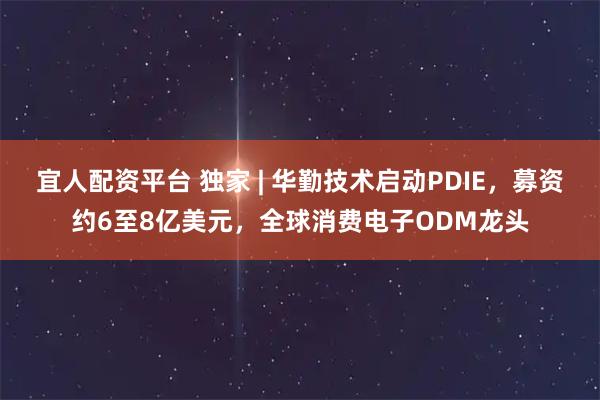 宜人配资平台 独家 | 华勤技术启动PDIE，募资约6至8亿美元，全球消费电子ODM龙头