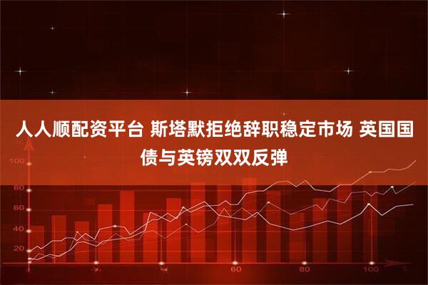 人人顺配资平台 斯塔默拒绝辞职稳定市场 英国国债与英镑双双反弹