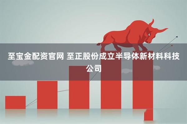 至宝金配资官网 至正股份成立半导体新材料科技公司