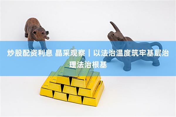 炒股配资利息 晶采观察｜以法治温度筑牢基层治理法治根基