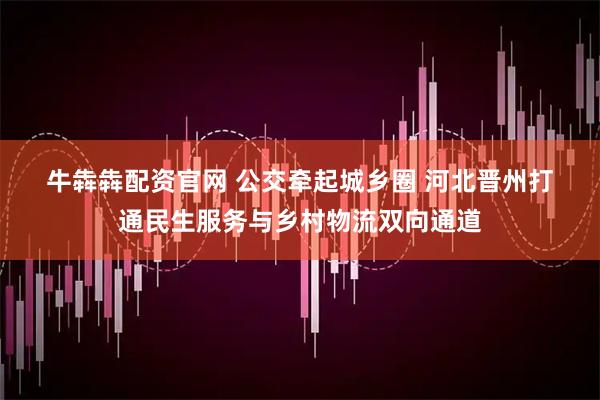 牛犇犇配资官网 公交牵起城乡圈 河北晋州打通民生服务与乡村物流双向通道