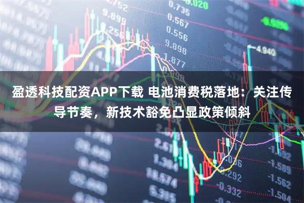 盈透科技配资APP下载 电池消费税落地：关注传导节奏，新技术豁免凸显政策倾斜