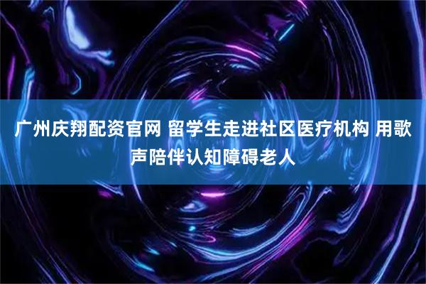 广州庆翔配资官网 留学生走进社区医疗机构 用歌声陪伴认知障碍老人