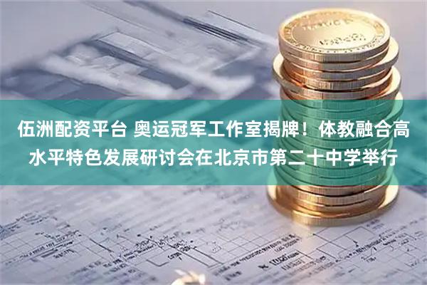 伍洲配资平台 奥运冠军工作室揭牌!体教融合高水平特色发展研讨会在北京市第二十中学举行